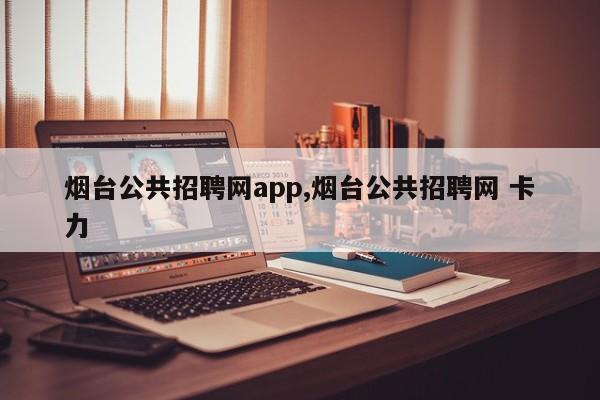 烟台公共招聘网app,烟台公共招聘网 卡力