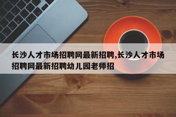 长沙人才市场招聘网最新招聘,长沙人才市场招聘网最新招聘幼儿园老师招