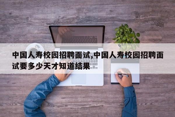 中国人寿校园招聘面试,中国人寿校园招聘面试要多少天才知道结果