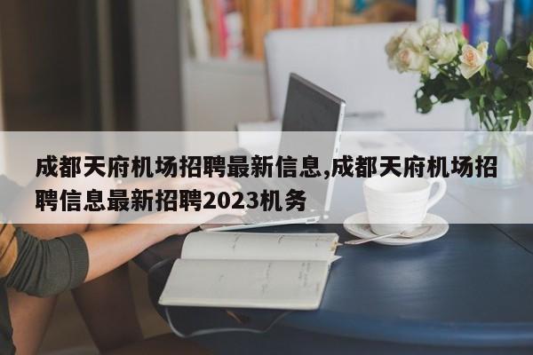 成都天府机场招聘最新信息,成都天府机场招聘信息最新招聘2023机务