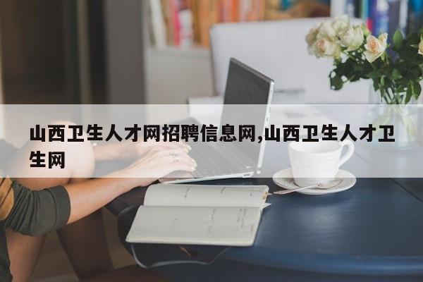 山西卫生人才网招聘信息网,山西卫生人才卫生网