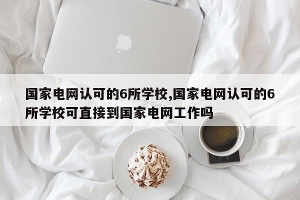 国家电网认可的6所学校,国家电网认可的6所学校可直接到国家电网工作吗